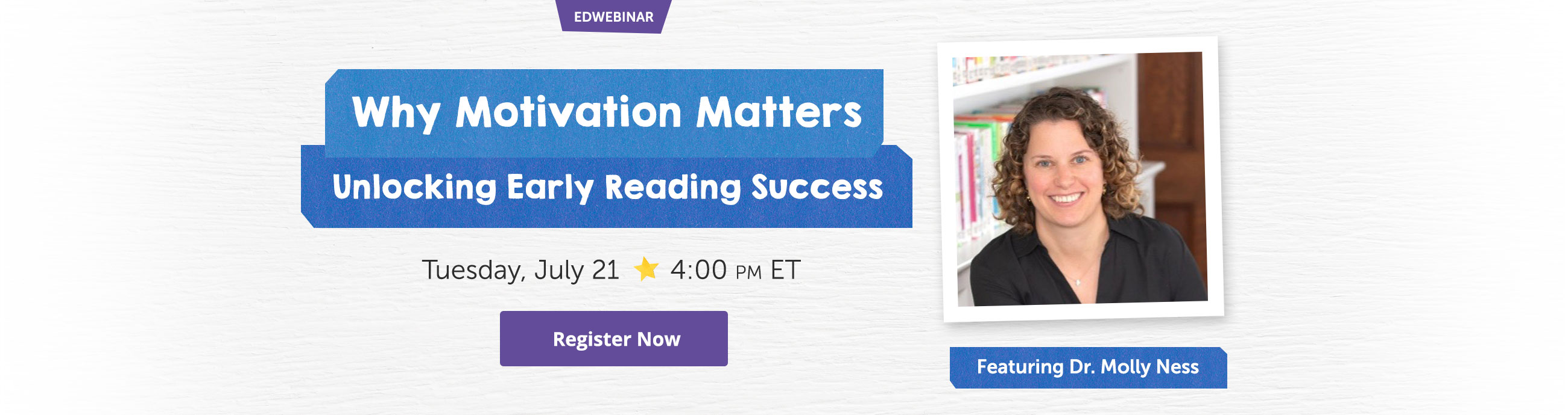 EDWEBINAR Why Motivation Matters Unlocking Early Reading Success | Tuesday July 21 4:00 PM ET Register Now | Featuring Dr. Molly Ness 