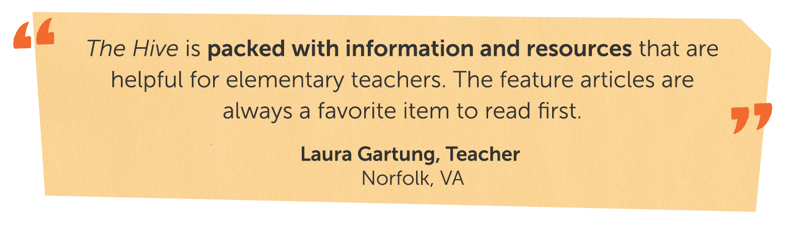 The Hive is packed with information and resources that are helpful for elementary teachers. The feature articles are always a favorite item to read first. Laura Gartung, Teacher Norfolk, VA